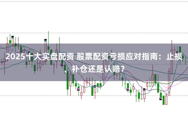 2025十大实盘配资 股票配资亏损应对指南：止损、补仓还是认赔？
