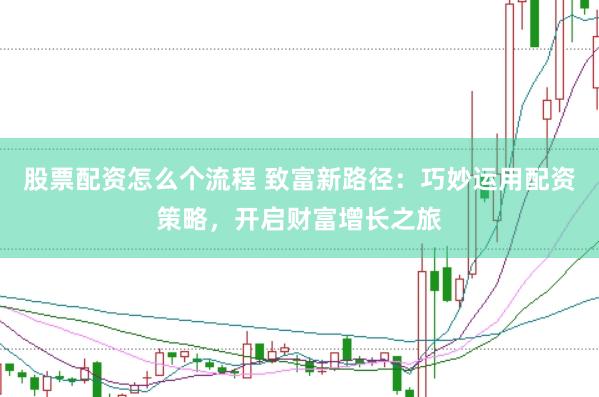 股票配资怎么个流程 致富新路径：巧妙运用配资策略，开启财富增长之旅