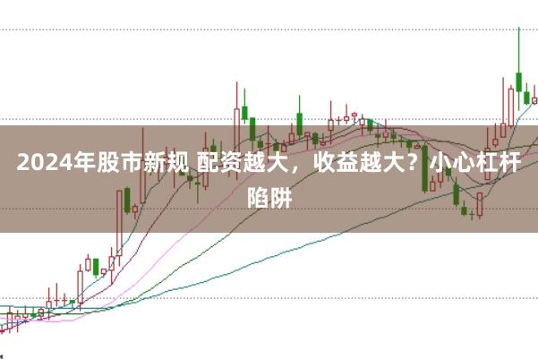 2024年股市新规 配资越大，收益越大？小心杠杆陷阱