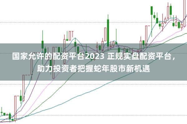 国家允许的配资平台2023 正规实盘配资平台，助力投资者把握蛇年股市新机遇