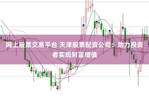 网上股票交易平台 天津股票配资公司：助力投资者实现财富增值