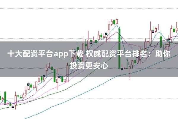 十大配资平台app下载 权威配资平台排名：助你投资更安心