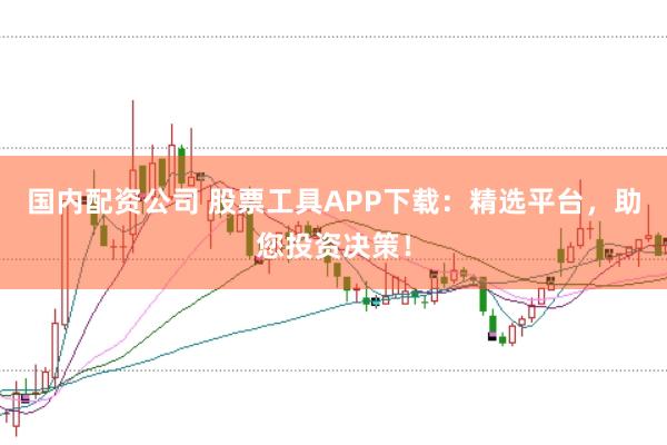 国内配资公司 股票工具APP下载：精选平台，助您投资决策！