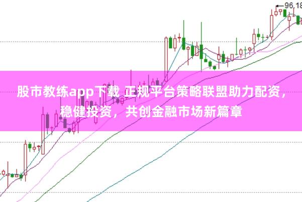 股市教练app下载 正规平台策略联盟助力配资，稳健投资，共创金融市场新篇章
