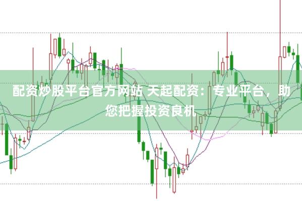 配资炒股平台官方网站 天起配资：专业平台，助您把握投资良机