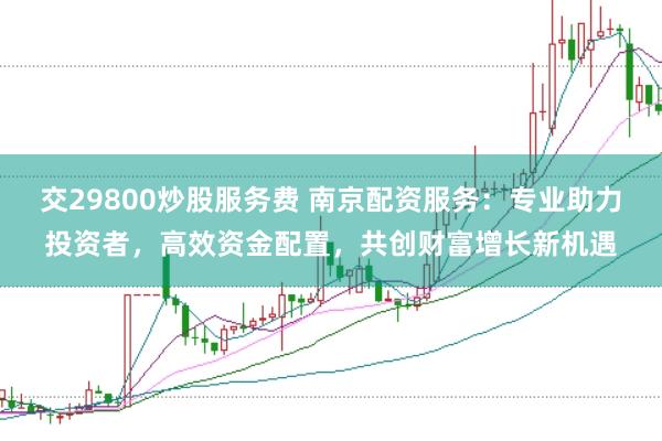交29800炒股服务费 南京配资服务：专业助力投资者，高效资金配置，共创财富增长新机遇