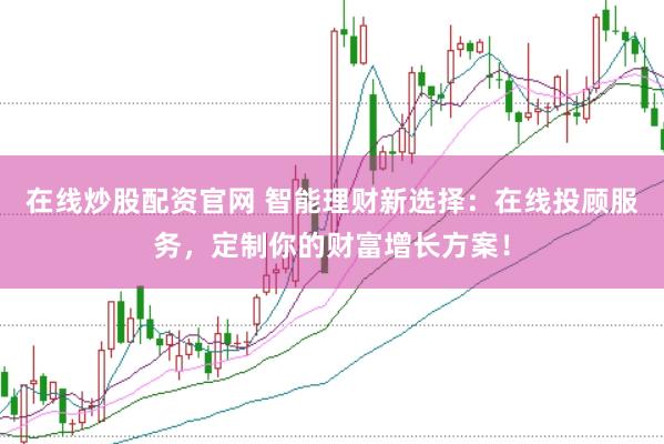 在线炒股配资官网 智能理财新选择：在线投顾服务，定制你的财富增长方案！