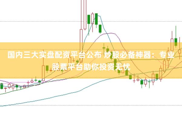 国内三大实盘配资平台公布 炒股必备神器：专业股票平台助你投资无忧