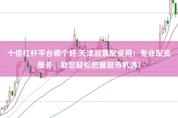 十倍杠杆平台哪个好 天津股票配资网：专业配资服务，助您轻松把握股市机遇！