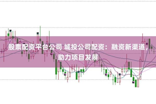 股票配资平台公司 城投公司配资：融资新渠道，助力项目发展