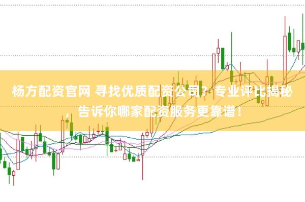 杨方配资官网 寻找优质配资公司？专业评比揭秘，告诉你哪家配资服务更靠谱！