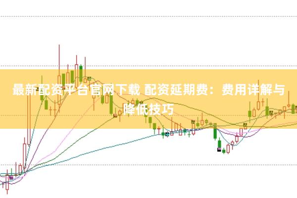 最新配资平台官网下载 配资延期费：费用详解与降低技巧