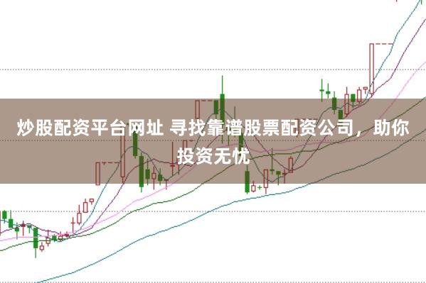 炒股配资平台网址 寻找靠谱股票配资公司，助你投资无忧
