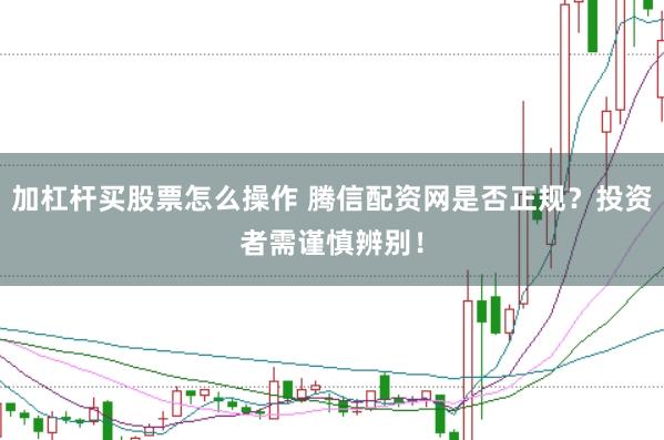 加杠杆买股票怎么操作 腾信配资网是否正规？投资者需谨慎辨别！