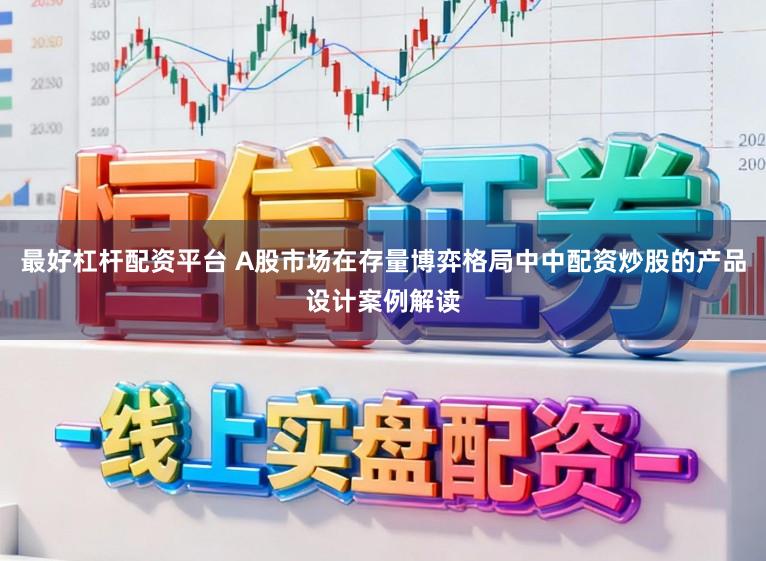 最好杠杆配资平台 A股市场在存量博弈格局中中配资炒股的产品设计案例解读