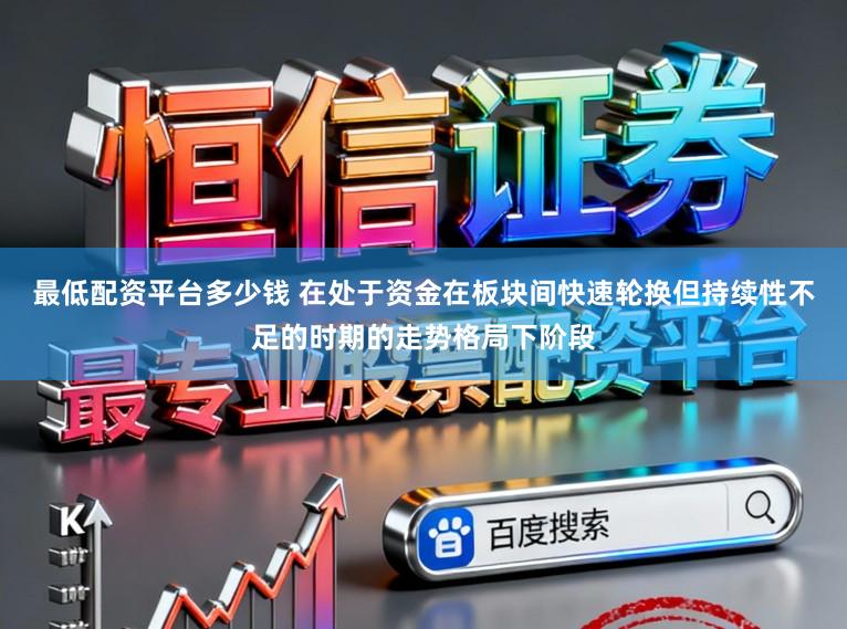 最低配资平台多少钱 在处于资金在板块间快速轮换但持续性不足的时期的走势格局下阶段