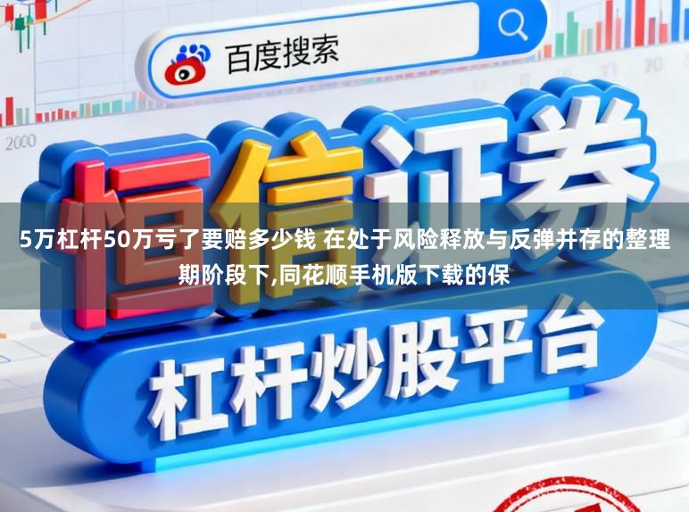 5万杠杆50万亏了要赔多少钱 在处于风险释放与反弹并存的整理期阶段下,同花顺手机版下载的保
