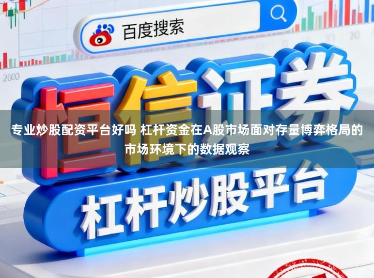 专业炒股配资平台好吗 杠杆资金在A股市场面对存量博弈格局的市场环境下的数据观察