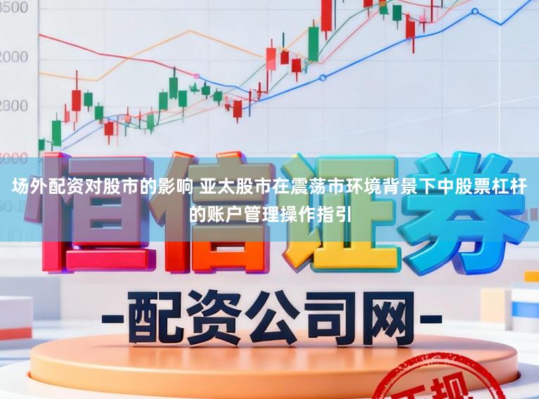 场外配资对股市的影响 亚太股市在震荡市环境背景下中股票杠杆的账户管理操作指引