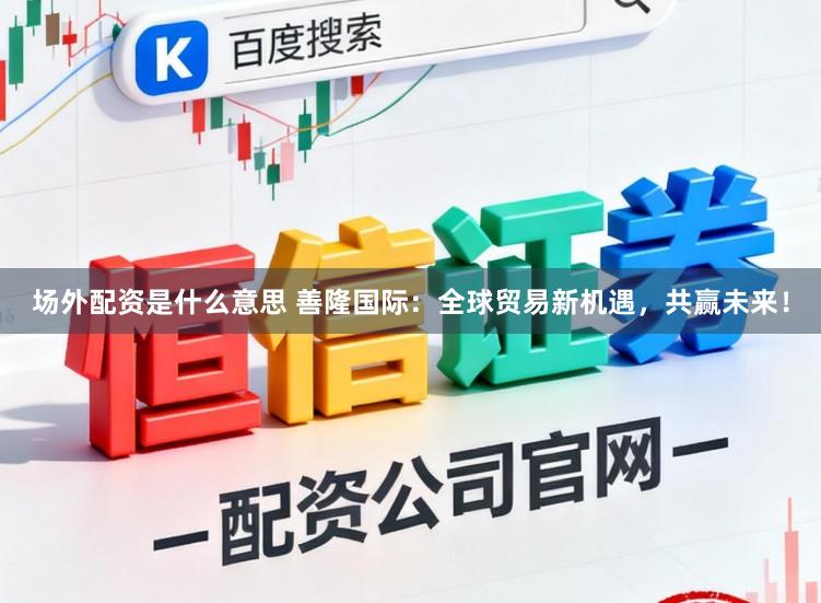场外配资是什么意思 善隆国际：全球贸易新机遇，共赢未来！