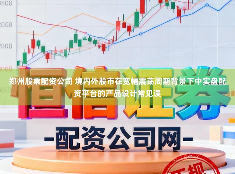 郑州股票配资公司 境内外股市在宽幅震荡周期背景下中实盘配资平台的产品设计常见误