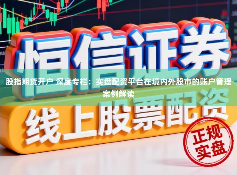 股指期货开户 深度专栏：实盘配资平台在境内外股市的账户管理案例解读