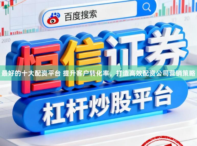 最好的十大配资平台 提升客户转化率，打造高效配资公司营销策略
