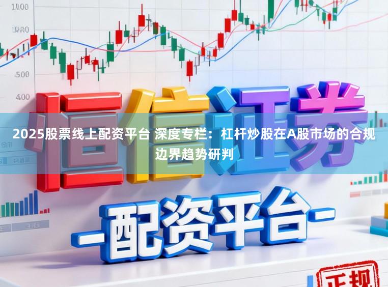 2025股票线上配资平台 深度专栏：杠杆炒股在A股市场的合规边界趋势研判
