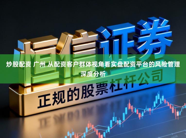 炒股配资 广州 从配资客户群体视角看实盘配资平台的风险管理深度分析
